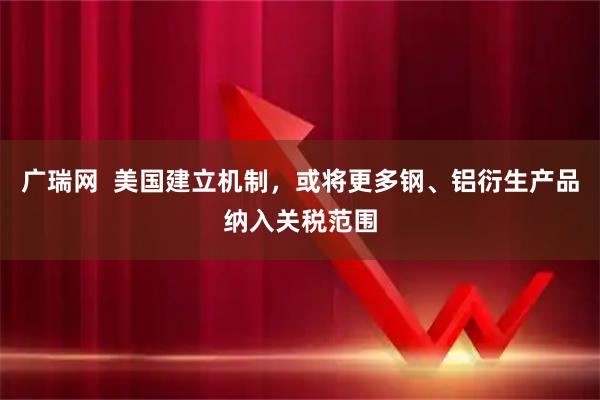 广瑞网  美国建立机制，或将更多钢、铝衍生产品纳入关税范围