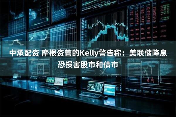 中承配资 摩根资管的Kelly警告称：美联储降息恐损害股市和债市