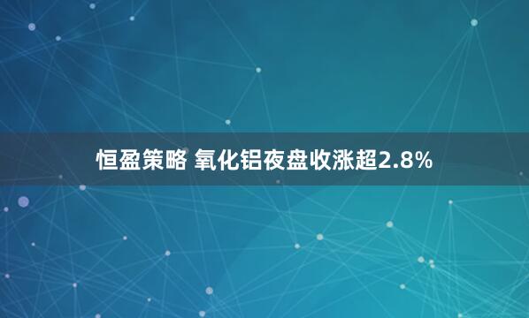 恒盈策略 氧化铝夜盘收涨超2.8%