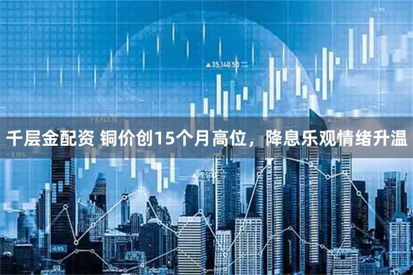 千层金配资 铜价创15个月高位，降息乐观情绪升温