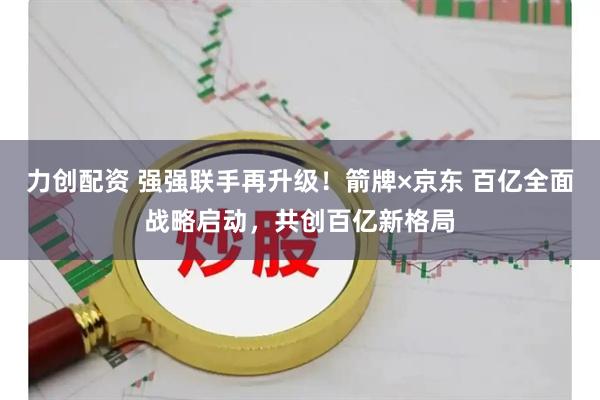 力创配资 强强联手再升级！箭牌×京东 百亿全面战略启动，共创百亿新格局