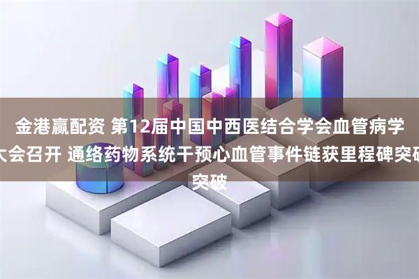 金港赢配资 第12届中国中西医结合学会血管病学大会召开 通络药物系统干预心血管事件链获里程碑突破