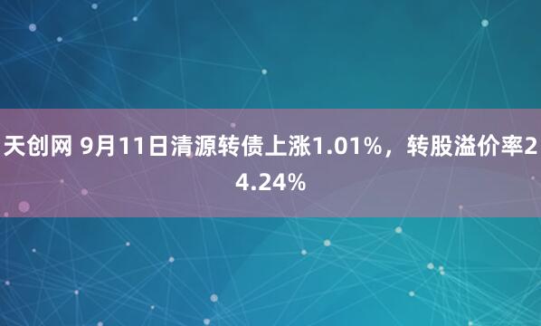 天创网 9月11日清源转债上涨1.01%，转股溢价率24.24%