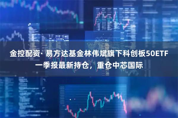 金控配资· 易方达基金林伟斌旗下科创板50ETF一季报最新持仓，重仓中芯国际