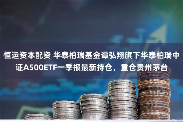 恒运资本配资 华泰柏瑞基金谭弘翔旗下华泰柏瑞中证A500ETF一季报最新持仓，重仓贵州茅台
