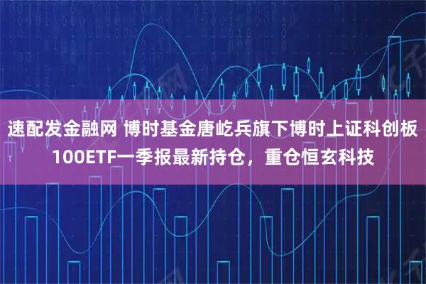 速配发金融网 博时基金唐屹兵旗下博时上证科创板100ETF一季报最新持仓，重仓恒玄科技
