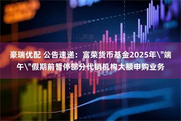 豪瑞优配 公告速递：富荣货币基金2025年＂端午＂假期前暂停部分代销机构大额申购业务