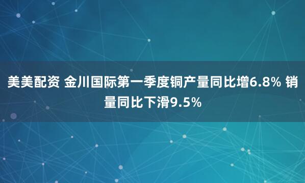 美美配资 金川国际第一季度铜产量同比增6.8% 销量同比下滑9.5%