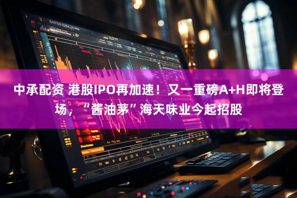 中承配资 港股IPO再加速！又一重磅A+H即将登场，“酱油茅”海天味业今起招股