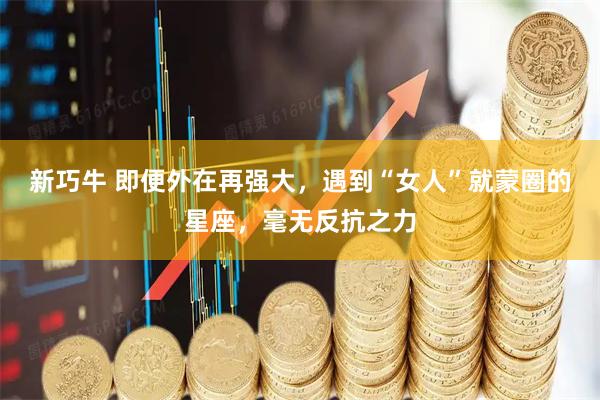 新巧牛 即便外在再强大，遇到“女人”就蒙圈的星座，毫无反抗之力