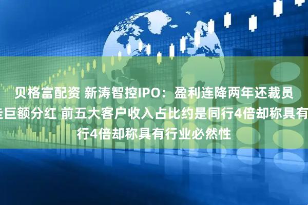 贝格富配资 新涛智控IPO：盈利连降两年还裁员 实控人拿走巨额分红 前五大客户收入占比约是同行4倍却称具有行业必然性