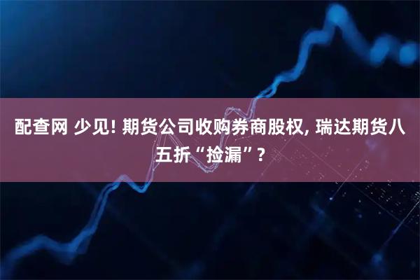 配查网 少见! 期货公司收购券商股权, 瑞达期货八五折“捡漏”?