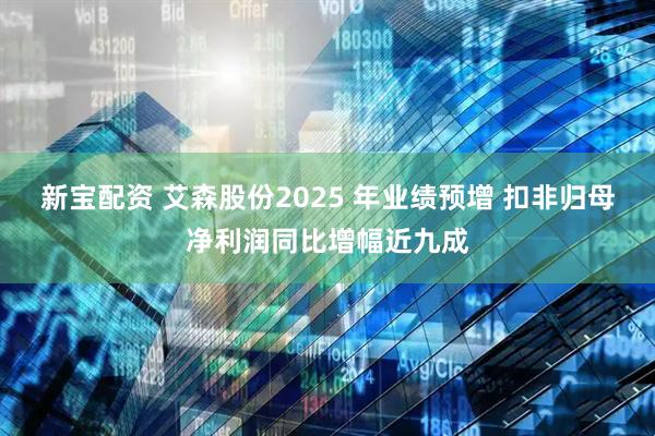 新宝配资 艾森股份2025 年业绩预增 扣非归母净利润同比增幅近九成