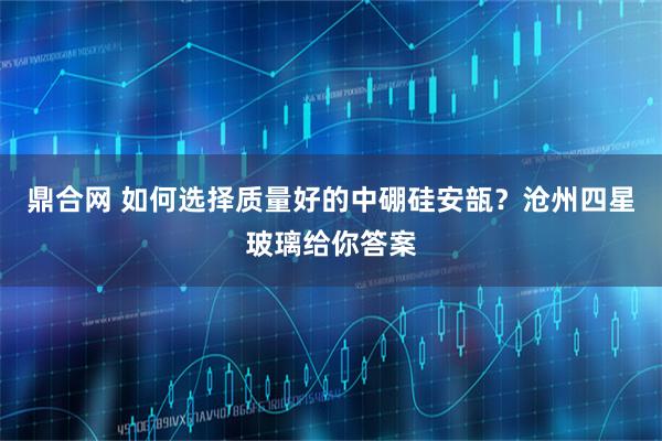 鼎合网 如何选择质量好的中硼硅安瓿？沧州四星玻璃给你答案