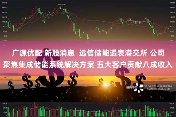 广源优配 新股消息  远信储能递表港交所 公司聚焦集成储能系统解决方案 五大客户贡献八成收入