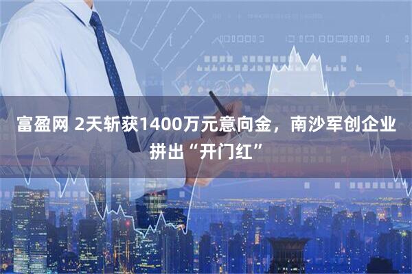 富盈网 2天斩获1400万元意向金，南沙军创企业拼出“开门红”