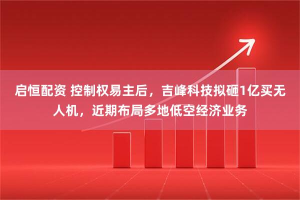 启恒配资 控制权易主后，吉峰科技拟砸1亿买无人机，近期布局多地低空经济业务