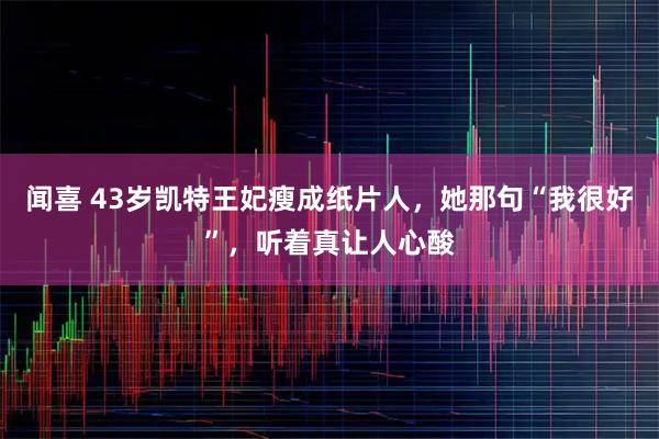 闻喜 43岁凯特王妃瘦成纸片人，她那句“我很好”，听着真让人心酸