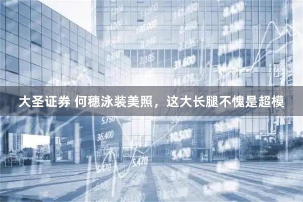 大圣证券 何穗泳装美照，这大长腿不愧是超模