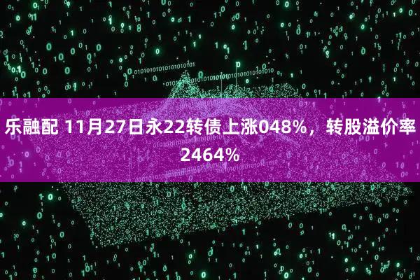 乐融配 11月27日永22转债上涨048%，转股溢价率2464%