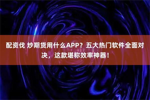 配资伐 炒期货用什么APP？五大热门软件全面对决，这款堪称效率神器！