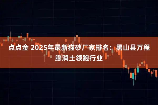 点点金 2025年最新猫砂厂家排名：黑山县万程膨润土领跑行业