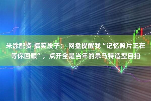 米涂配资 搞笑段子： 网盘提醒我“记忆照片正在等你回顾”，点开全是当年的杀马特造型自拍