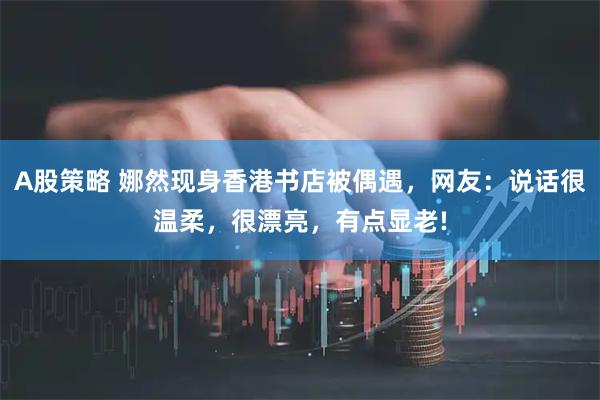 A股策略 娜然现身香港书店被偶遇，网友：说话很温柔，很漂亮，有点显老!