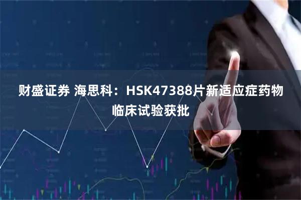 财盛证券 海思科：HSK47388片新适应症药物临床试验获批